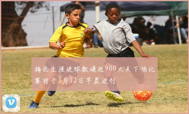 梅西生涯进球数逼近900大关下场比赛将于3月12日早晨进行