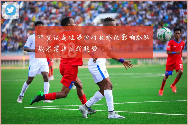 阿克谈高位逼抢对控球的影响球队战术需适应新趋势