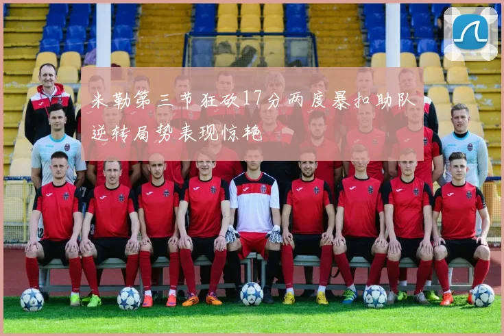 米勒第三节狂砍17分两度暴扣助队逆转局势表现惊艳