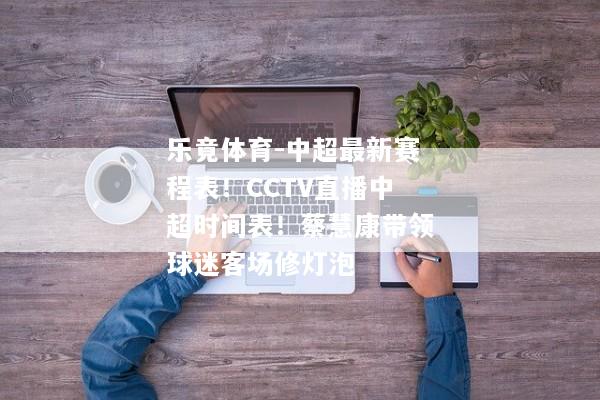 乐竟体育-中超最新赛程表！CCTV直播中超时间表！蔡慧康带领球迷客场修灯泡